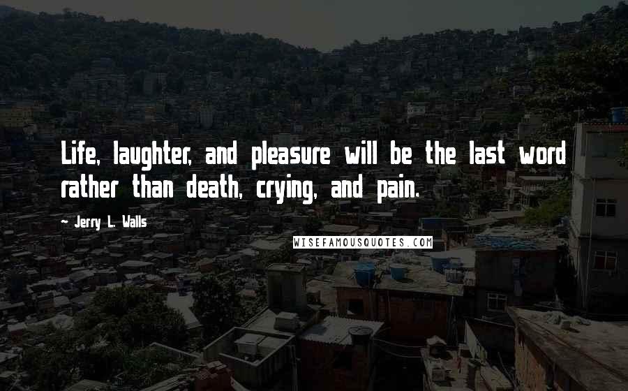 Jerry L. Walls Quotes: Life, laughter, and pleasure will be the last word rather than death, crying, and pain.