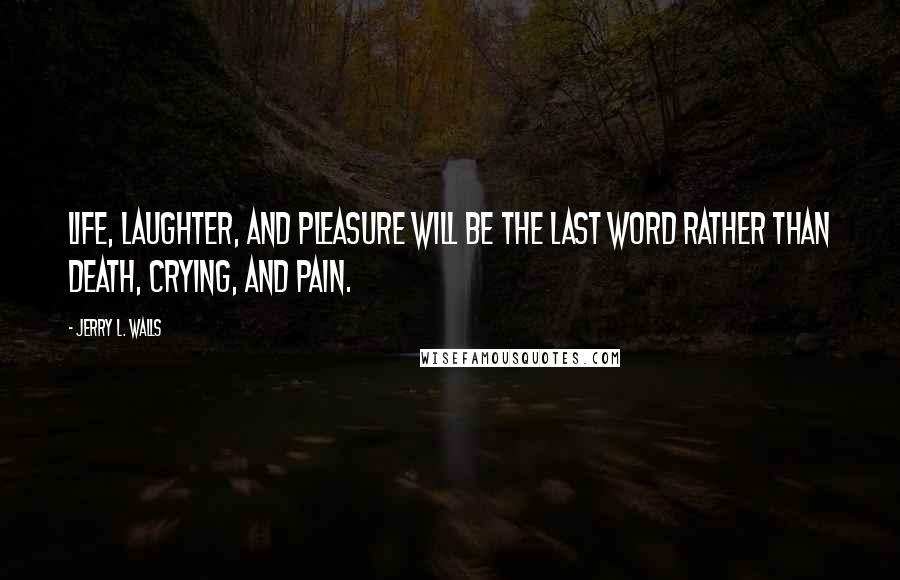 Jerry L. Walls Quotes: Life, laughter, and pleasure will be the last word rather than death, crying, and pain.