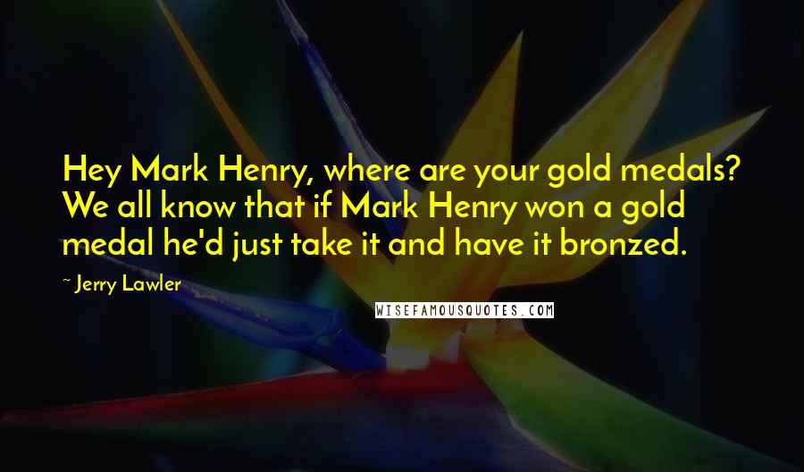 Jerry Lawler Quotes: Hey Mark Henry, where are your gold medals? We all know that if Mark Henry won a gold medal he'd just take it and have it bronzed.