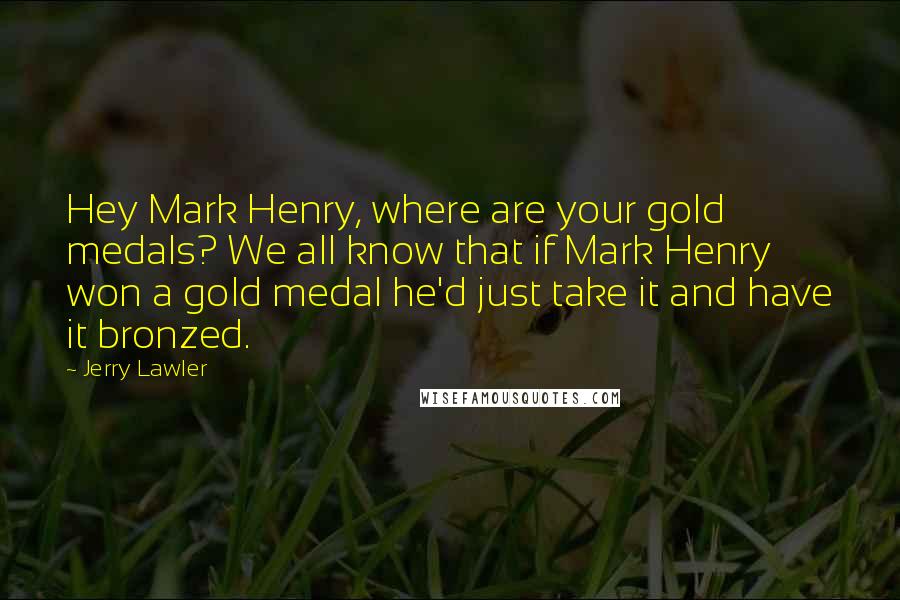 Jerry Lawler Quotes: Hey Mark Henry, where are your gold medals? We all know that if Mark Henry won a gold medal he'd just take it and have it bronzed.