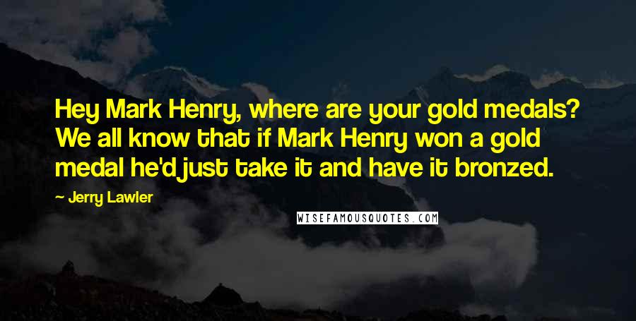 Jerry Lawler Quotes: Hey Mark Henry, where are your gold medals? We all know that if Mark Henry won a gold medal he'd just take it and have it bronzed.