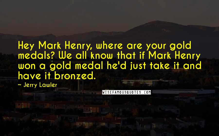 Jerry Lawler Quotes: Hey Mark Henry, where are your gold medals? We all know that if Mark Henry won a gold medal he'd just take it and have it bronzed.
