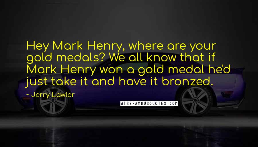 Jerry Lawler Quotes: Hey Mark Henry, where are your gold medals? We all know that if Mark Henry won a gold medal he'd just take it and have it bronzed.