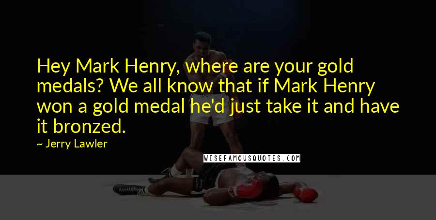 Jerry Lawler Quotes: Hey Mark Henry, where are your gold medals? We all know that if Mark Henry won a gold medal he'd just take it and have it bronzed.