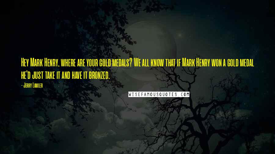 Jerry Lawler Quotes: Hey Mark Henry, where are your gold medals? We all know that if Mark Henry won a gold medal he'd just take it and have it bronzed.