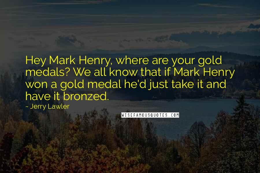 Jerry Lawler Quotes: Hey Mark Henry, where are your gold medals? We all know that if Mark Henry won a gold medal he'd just take it and have it bronzed.