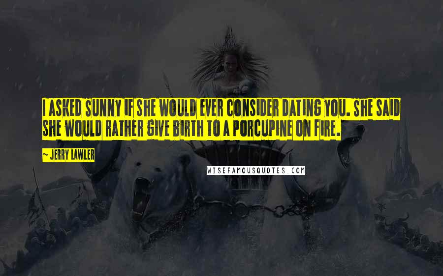 Jerry Lawler Quotes: I asked Sunny if she would ever consider dating you. She said she would rather give birth to a porcupine on fire.