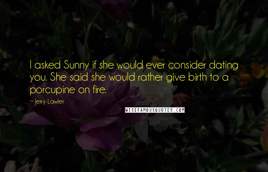 Jerry Lawler Quotes: I asked Sunny if she would ever consider dating you. She said she would rather give birth to a porcupine on fire.