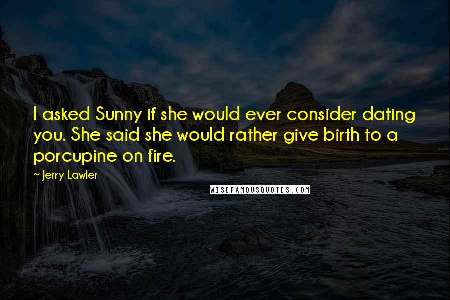 Jerry Lawler Quotes: I asked Sunny if she would ever consider dating you. She said she would rather give birth to a porcupine on fire.