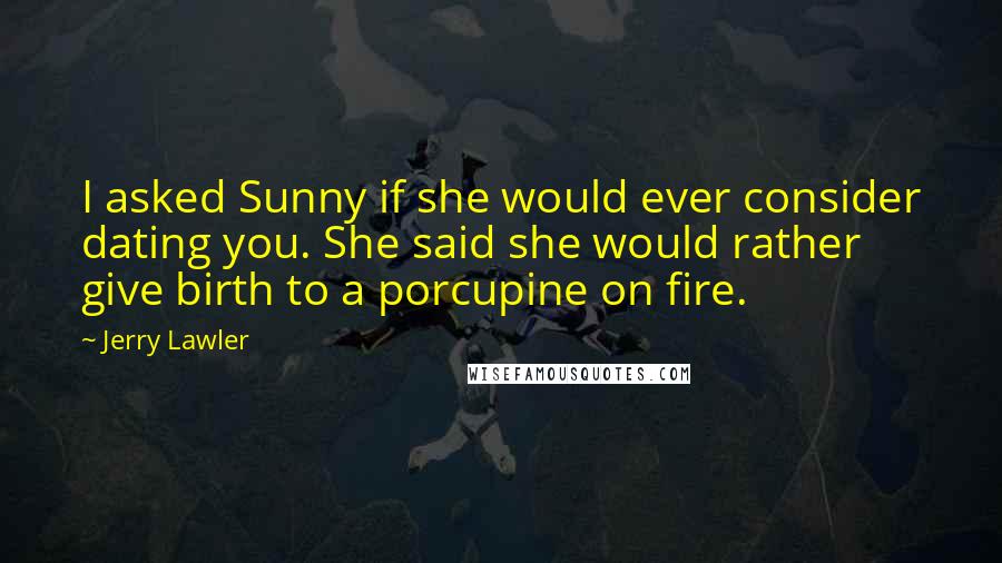 Jerry Lawler Quotes: I asked Sunny if she would ever consider dating you. She said she would rather give birth to a porcupine on fire.