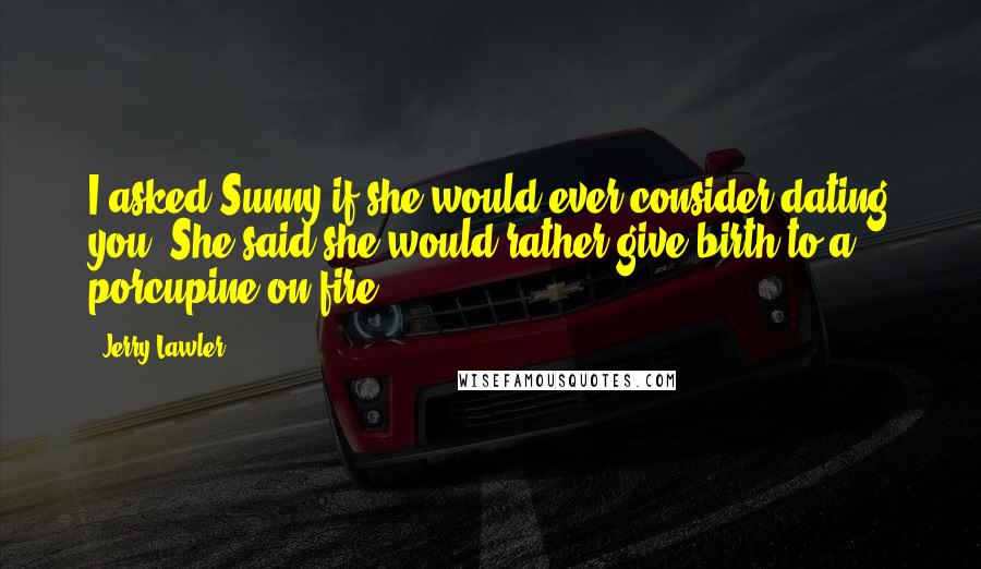 Jerry Lawler Quotes: I asked Sunny if she would ever consider dating you. She said she would rather give birth to a porcupine on fire.