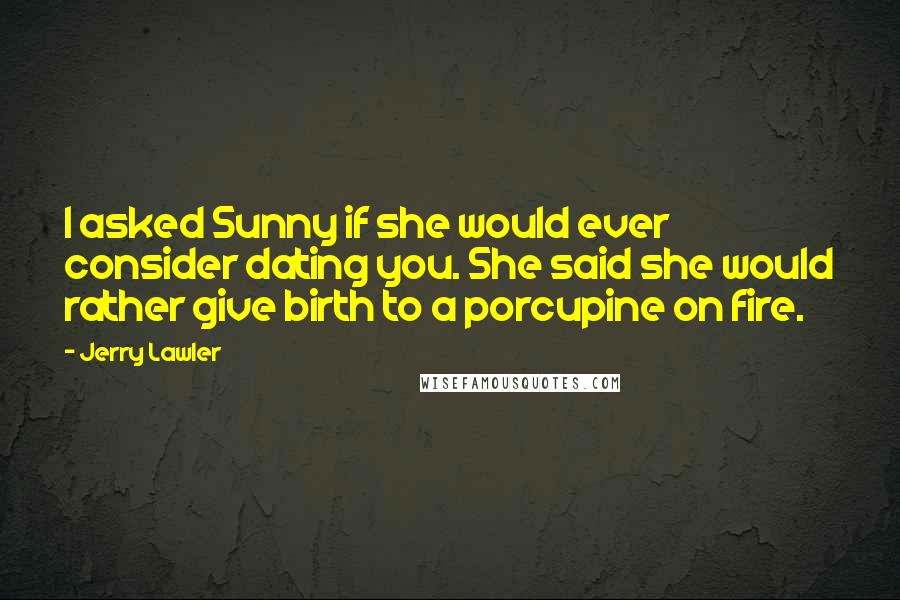 Jerry Lawler Quotes: I asked Sunny if she would ever consider dating you. She said she would rather give birth to a porcupine on fire.