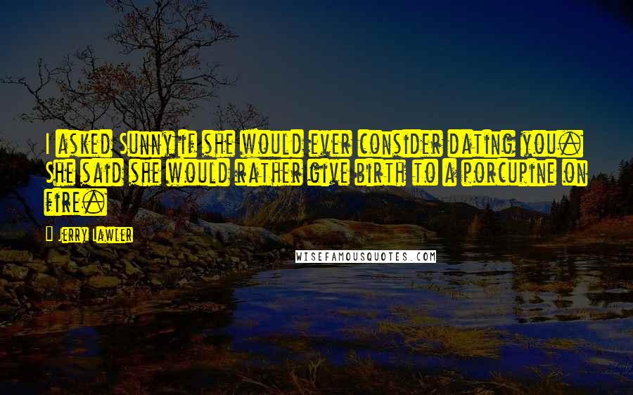 Jerry Lawler Quotes: I asked Sunny if she would ever consider dating you. She said she would rather give birth to a porcupine on fire.