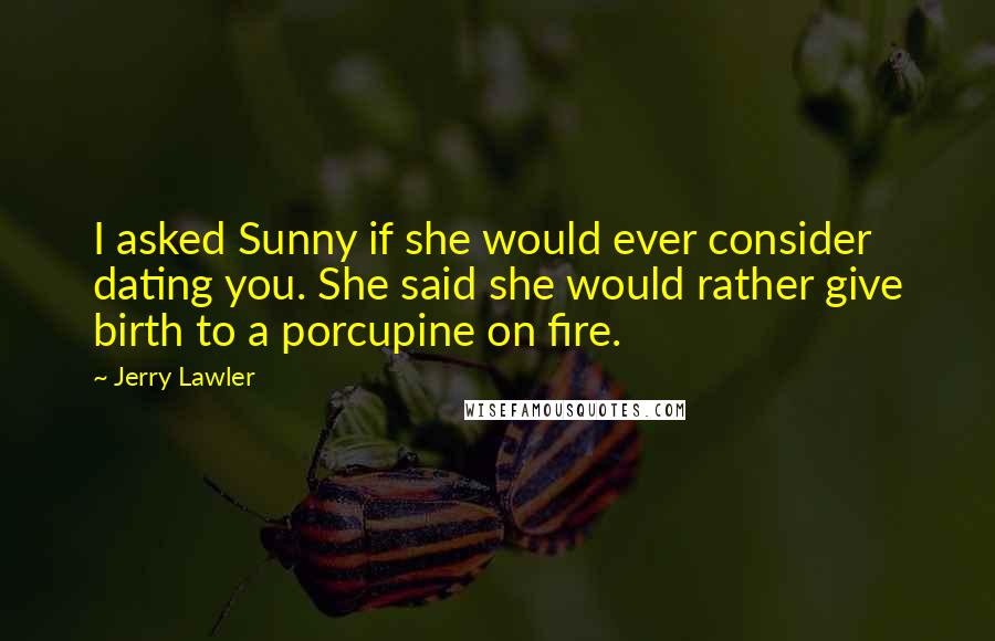 Jerry Lawler Quotes: I asked Sunny if she would ever consider dating you. She said she would rather give birth to a porcupine on fire.