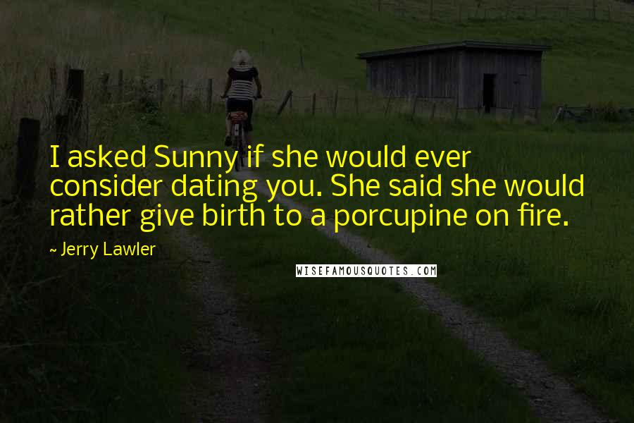 Jerry Lawler Quotes: I asked Sunny if she would ever consider dating you. She said she would rather give birth to a porcupine on fire.