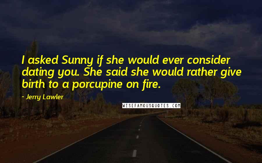 Jerry Lawler Quotes: I asked Sunny if she would ever consider dating you. She said she would rather give birth to a porcupine on fire.