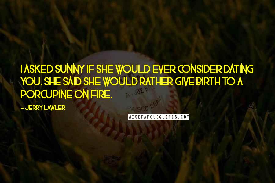 Jerry Lawler Quotes: I asked Sunny if she would ever consider dating you. She said she would rather give birth to a porcupine on fire.