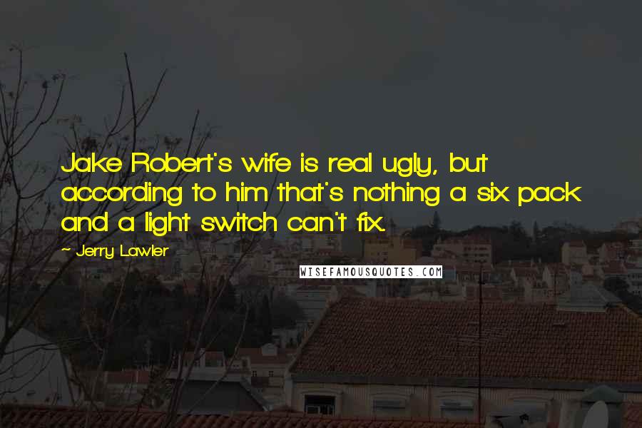 Jerry Lawler Quotes: Jake Robert's wife is real ugly, but according to him that's nothing a six pack and a light switch can't fix.