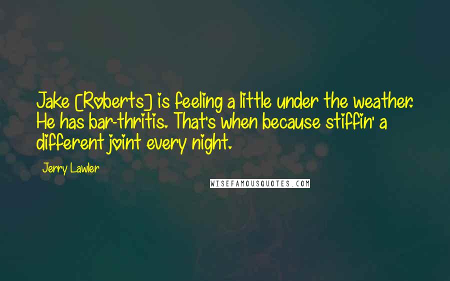 Jerry Lawler Quotes: Jake [Roberts] is feeling a little under the weather. He has bar-thritis. That's when because stiffin' a different joint every night.