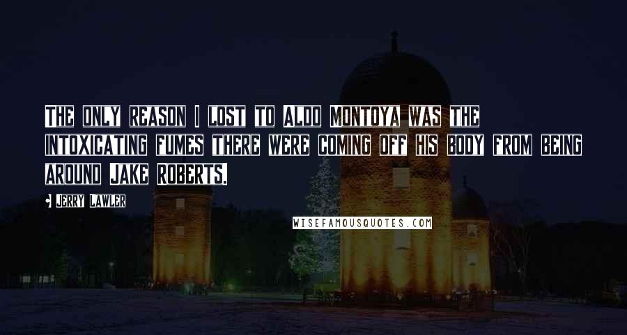 Jerry Lawler Quotes: The only reason I lost to Aldo Montoya was the intoxicating fumes there were coming off his body from being around Jake Roberts.