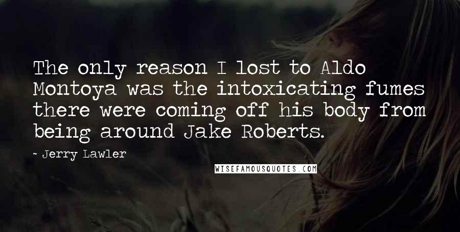 Jerry Lawler Quotes: The only reason I lost to Aldo Montoya was the intoxicating fumes there were coming off his body from being around Jake Roberts.