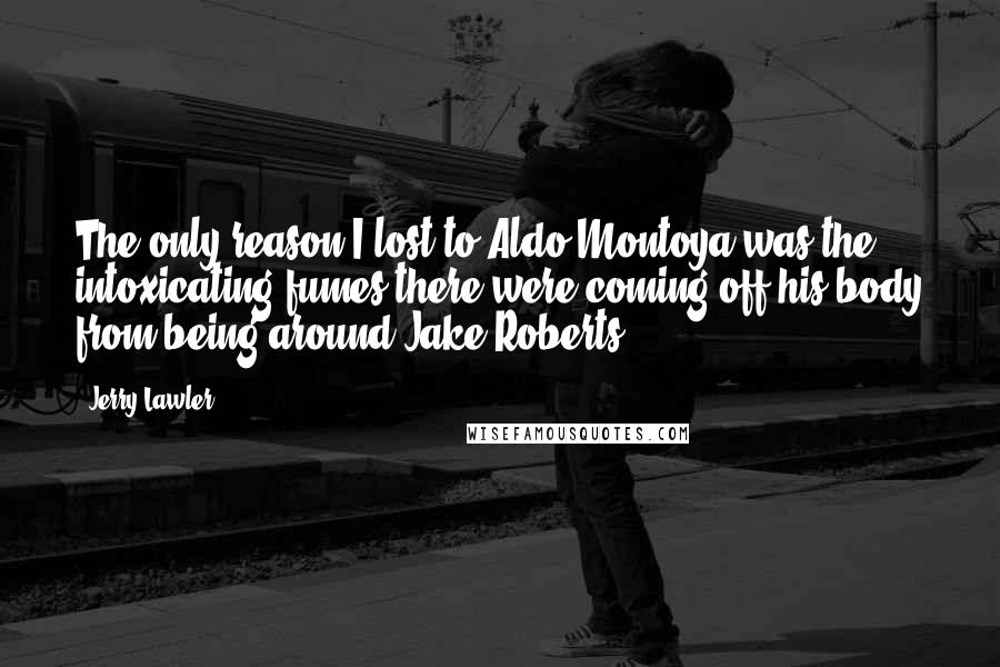 Jerry Lawler Quotes: The only reason I lost to Aldo Montoya was the intoxicating fumes there were coming off his body from being around Jake Roberts.