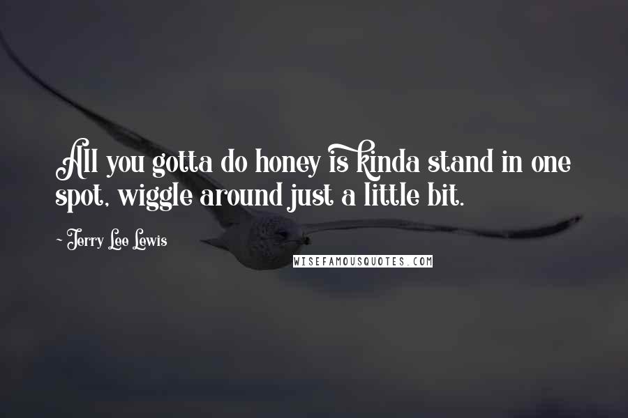 Jerry Lee Lewis Quotes: All you gotta do honey is kinda stand in one spot, wiggle around just a little bit.
