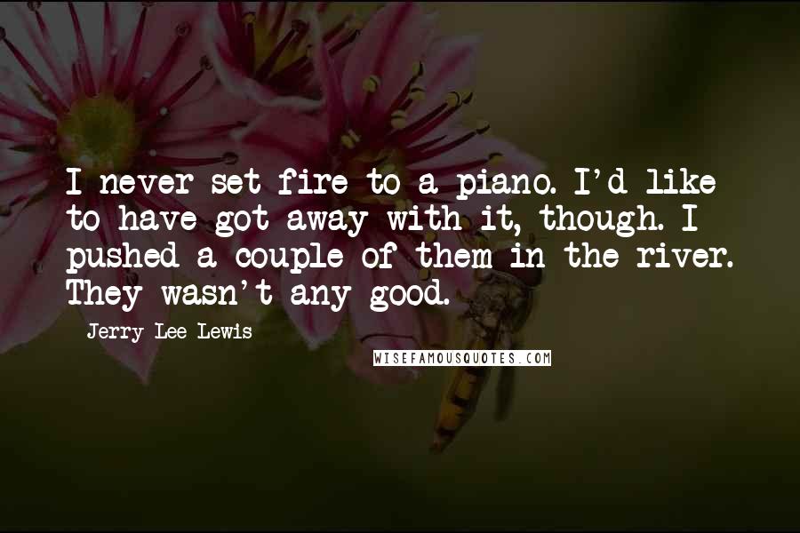 Jerry Lee Lewis Quotes: I never set fire to a piano. I'd like to have got away with it, though. I pushed a couple of them in the river. They wasn't any good.