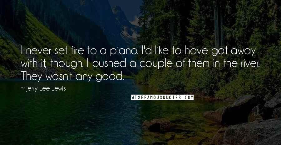 Jerry Lee Lewis Quotes: I never set fire to a piano. I'd like to have got away with it, though. I pushed a couple of them in the river. They wasn't any good.