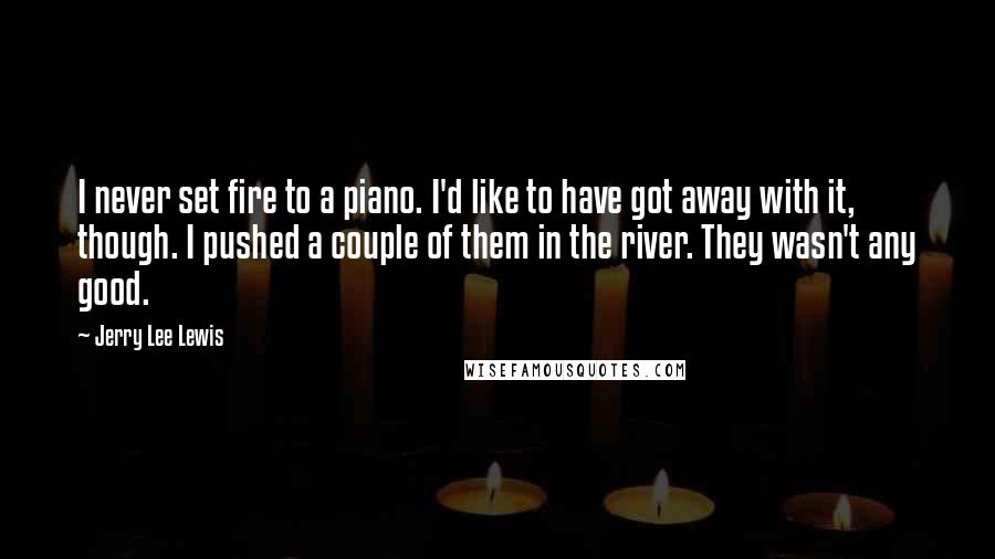 Jerry Lee Lewis Quotes: I never set fire to a piano. I'd like to have got away with it, though. I pushed a couple of them in the river. They wasn't any good.