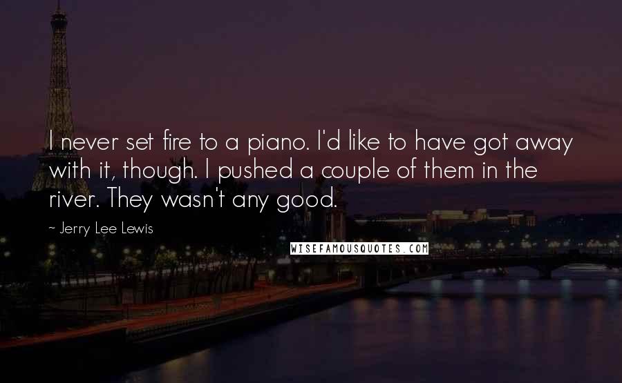 Jerry Lee Lewis Quotes: I never set fire to a piano. I'd like to have got away with it, though. I pushed a couple of them in the river. They wasn't any good.