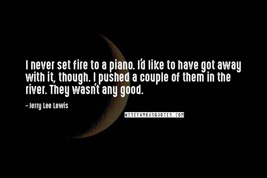 Jerry Lee Lewis Quotes: I never set fire to a piano. I'd like to have got away with it, though. I pushed a couple of them in the river. They wasn't any good.