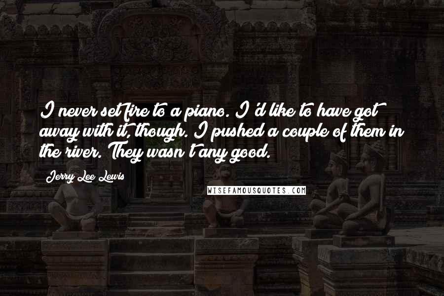 Jerry Lee Lewis Quotes: I never set fire to a piano. I'd like to have got away with it, though. I pushed a couple of them in the river. They wasn't any good.