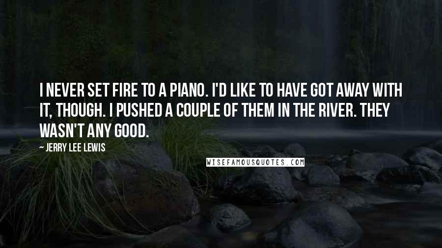 Jerry Lee Lewis Quotes: I never set fire to a piano. I'd like to have got away with it, though. I pushed a couple of them in the river. They wasn't any good.