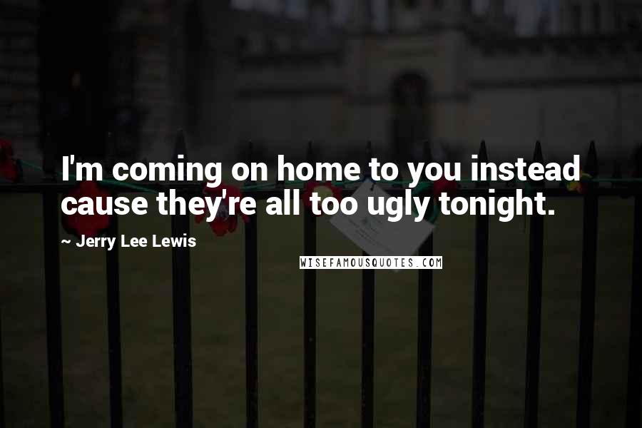 Jerry Lee Lewis Quotes: I'm coming on home to you instead cause they're all too ugly tonight.