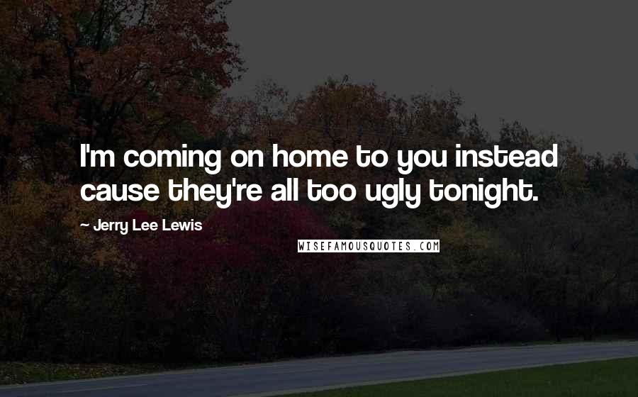 Jerry Lee Lewis Quotes: I'm coming on home to you instead cause they're all too ugly tonight.