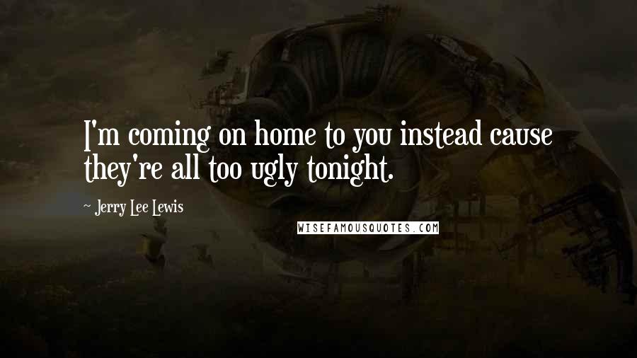 Jerry Lee Lewis Quotes: I'm coming on home to you instead cause they're all too ugly tonight.