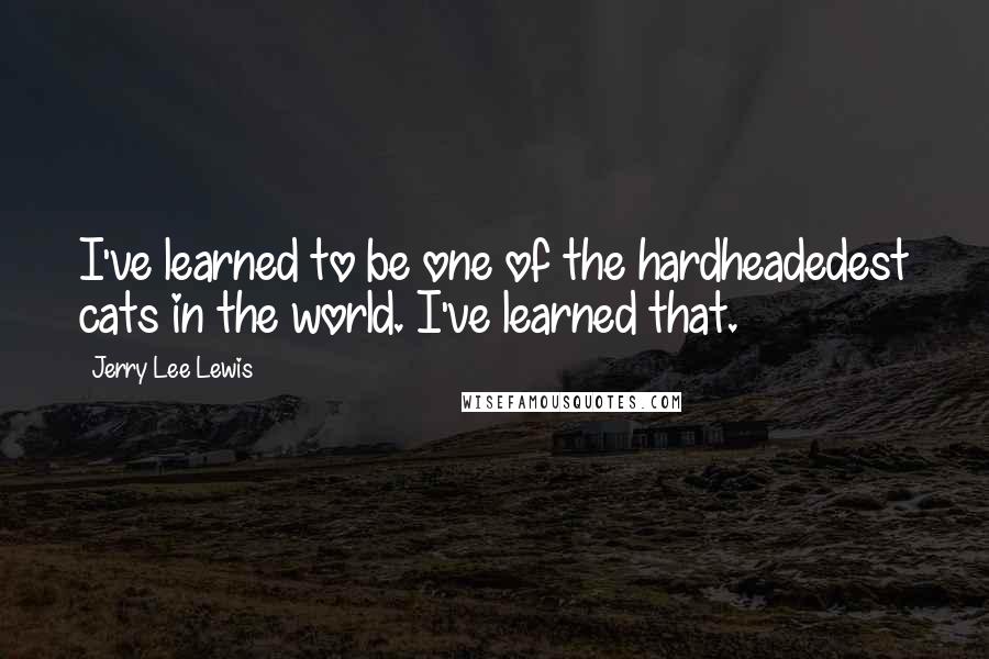 Jerry Lee Lewis Quotes: I've learned to be one of the hardheadedest cats in the world. I've learned that.
