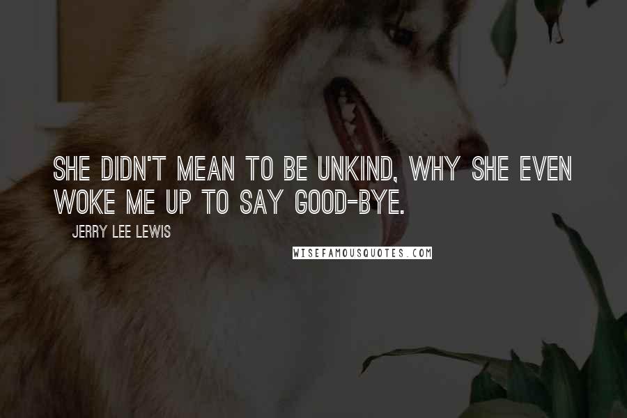 Jerry Lee Lewis Quotes: She didn't mean to be unkind, why she even woke me up to say good-bye.