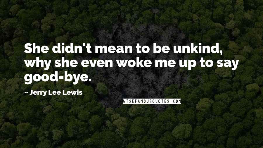 Jerry Lee Lewis Quotes: She didn't mean to be unkind, why she even woke me up to say good-bye.