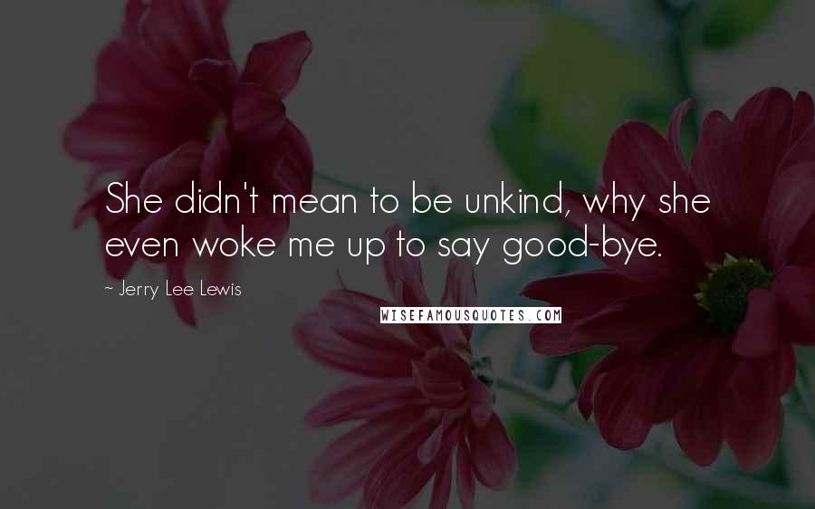 Jerry Lee Lewis Quotes: She didn't mean to be unkind, why she even woke me up to say good-bye.