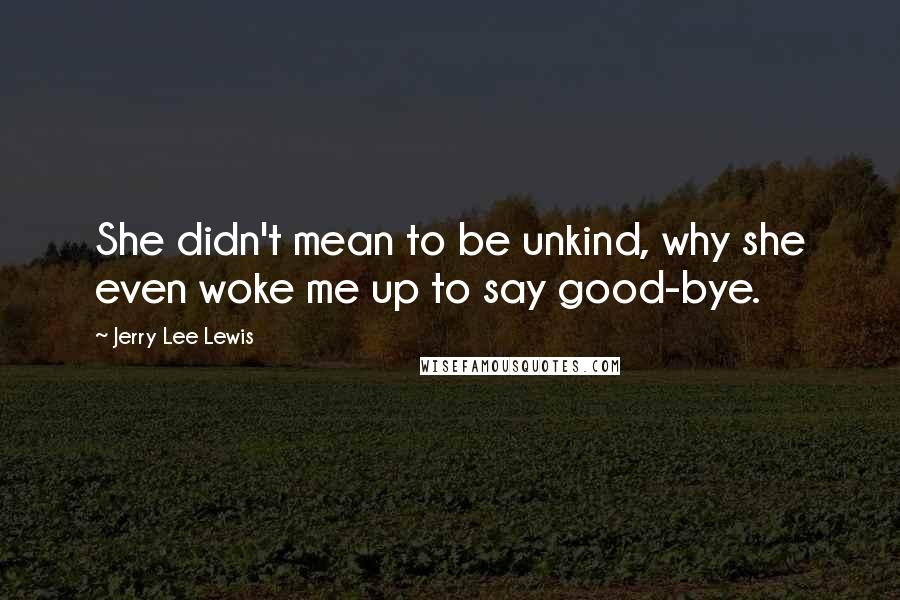 Jerry Lee Lewis Quotes: She didn't mean to be unkind, why she even woke me up to say good-bye.