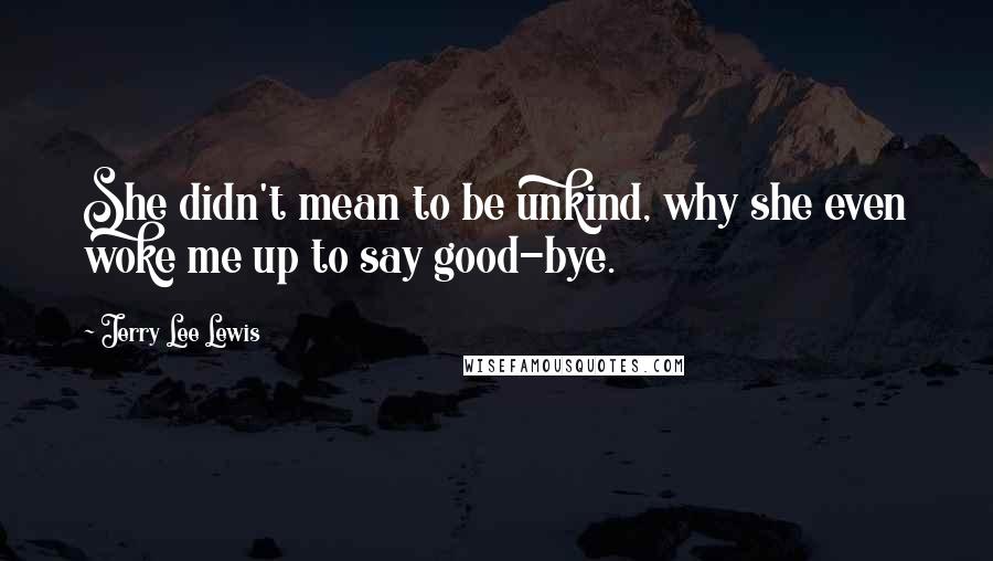 Jerry Lee Lewis Quotes: She didn't mean to be unkind, why she even woke me up to say good-bye.