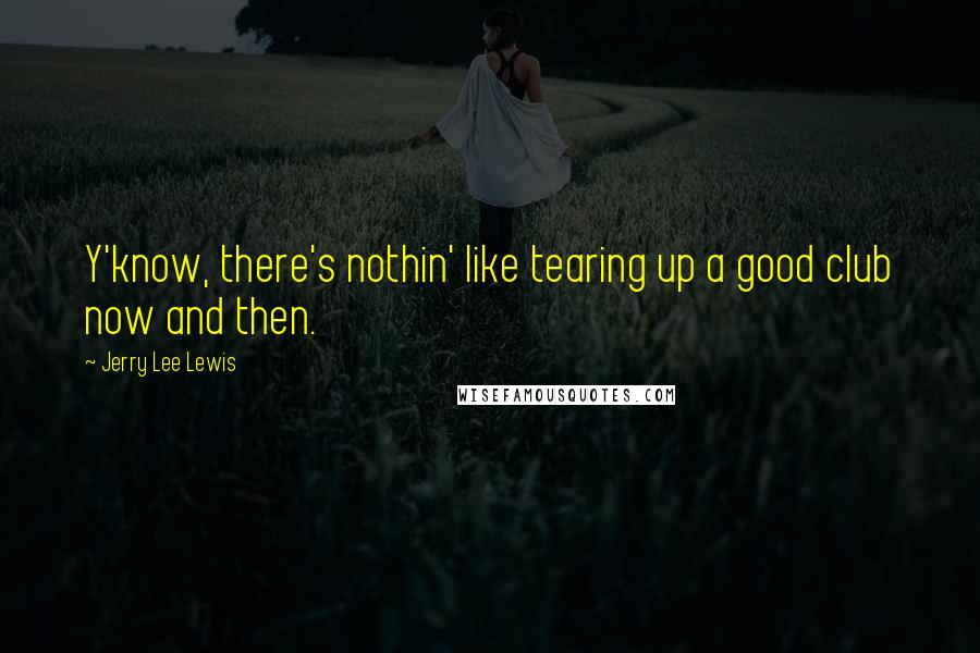 Jerry Lee Lewis Quotes: Y'know, there's nothin' like tearing up a good club now and then.