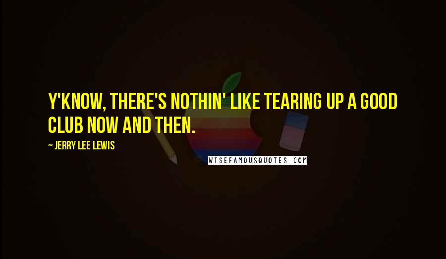 Jerry Lee Lewis Quotes: Y'know, there's nothin' like tearing up a good club now and then.
