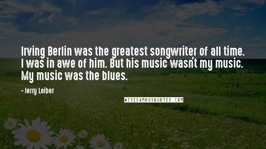 Jerry Leiber Quotes: Irving Berlin was the greatest songwriter of all time. I was in awe of him. But his music wasn't my music. My music was the blues.