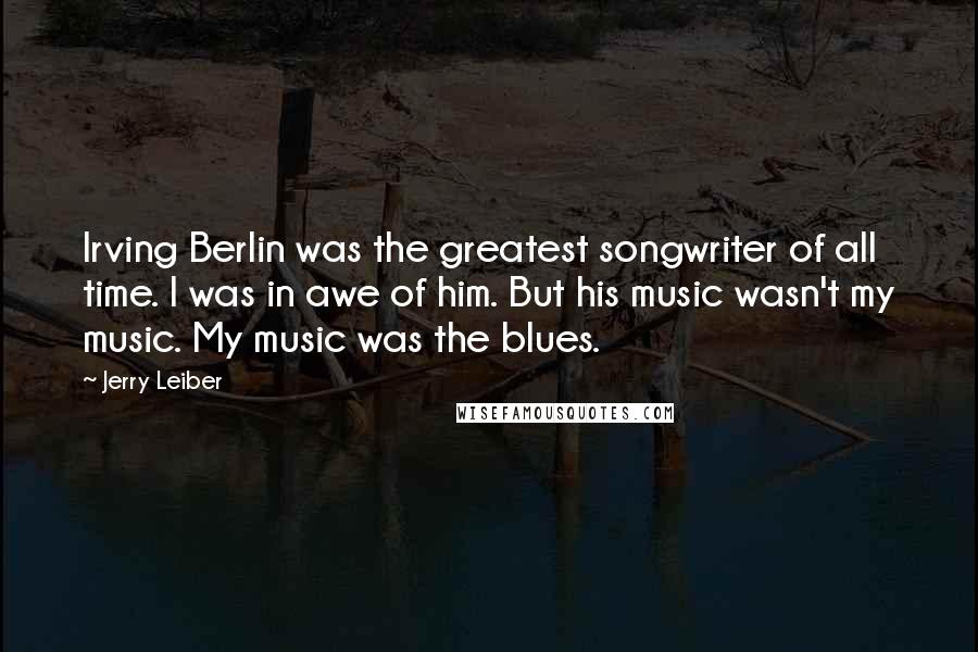 Jerry Leiber Quotes: Irving Berlin was the greatest songwriter of all time. I was in awe of him. But his music wasn't my music. My music was the blues.