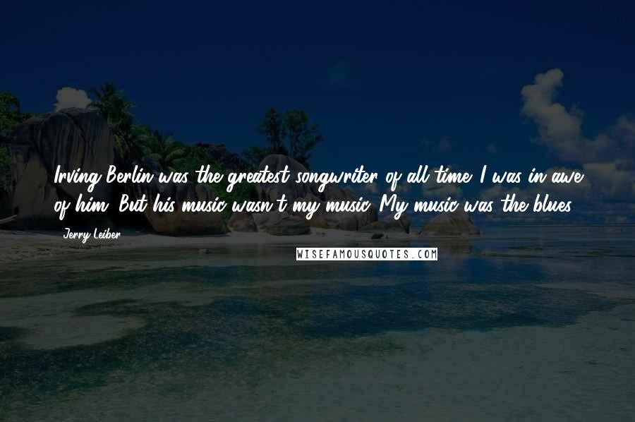 Jerry Leiber Quotes: Irving Berlin was the greatest songwriter of all time. I was in awe of him. But his music wasn't my music. My music was the blues.