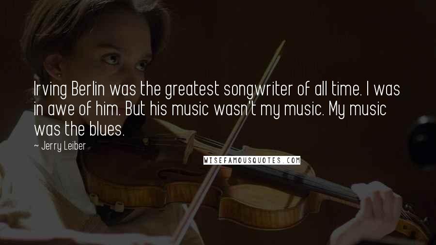 Jerry Leiber Quotes: Irving Berlin was the greatest songwriter of all time. I was in awe of him. But his music wasn't my music. My music was the blues.