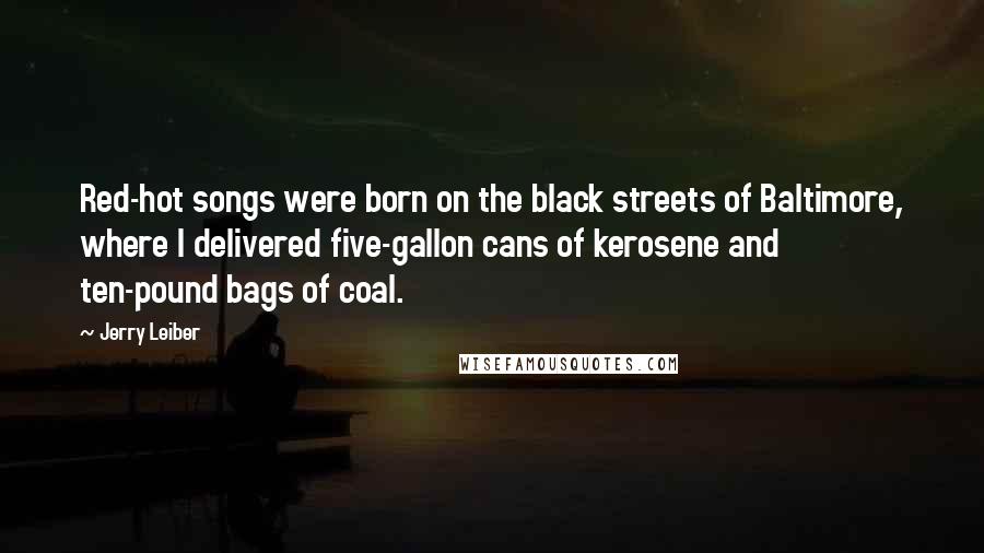 Jerry Leiber Quotes: Red-hot songs were born on the black streets of Baltimore, where I delivered five-gallon cans of kerosene and ten-pound bags of coal.